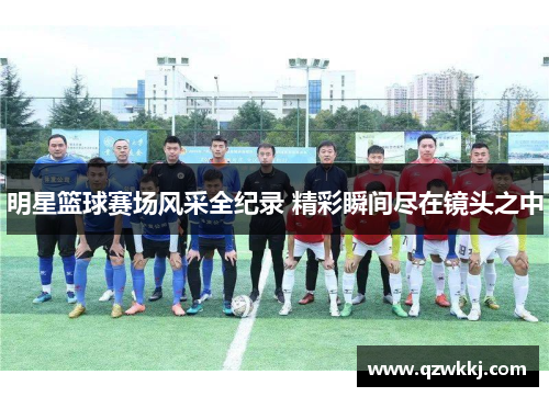 明星篮球赛场风采全纪录 精彩瞬间尽在镜头之中