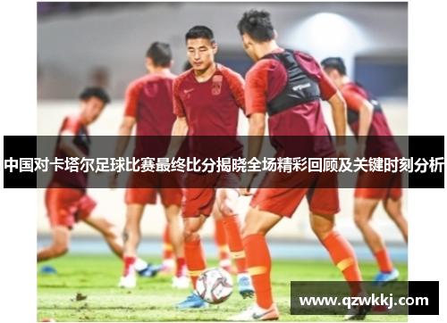 中国对卡塔尔足球比赛最终比分揭晓全场精彩回顾及关键时刻分析